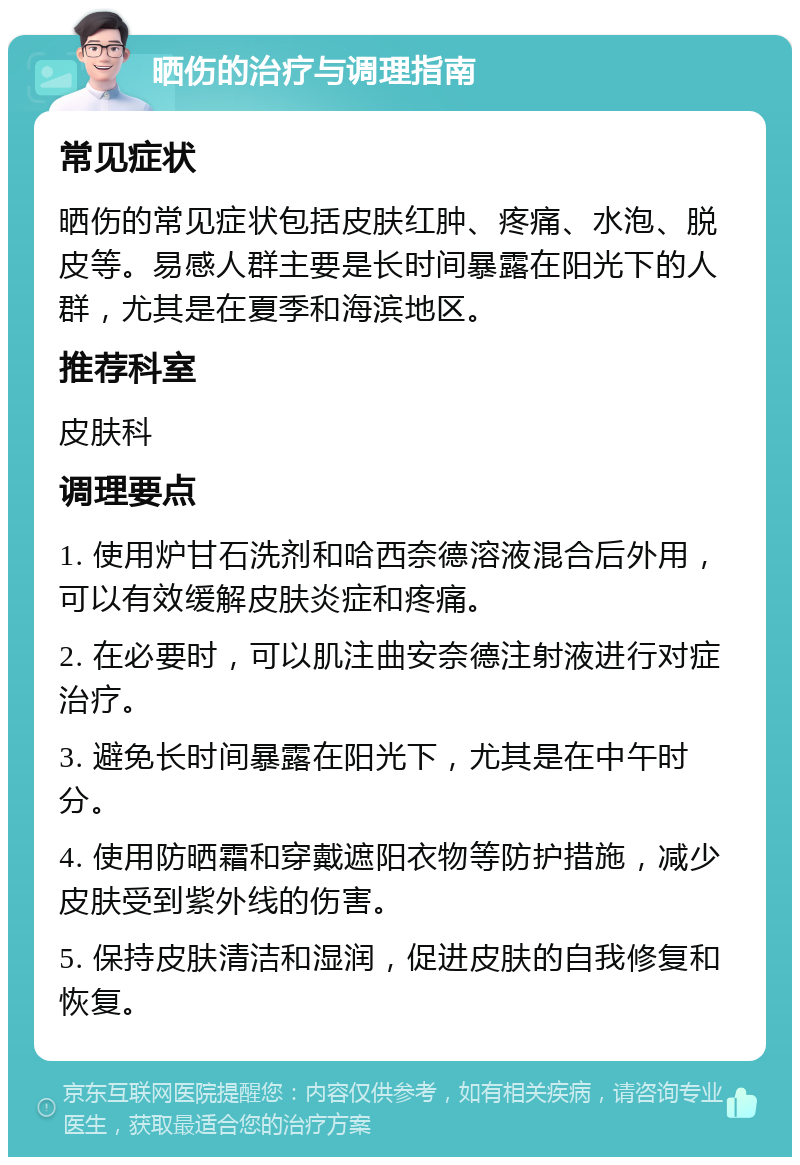 晒伤的治疗与调理指南 常见症状 晒伤的常见症状包括皮肤红肿、疼痛、水泡、脱皮等。易感人群主要是长时间暴露在阳光下的人群，尤其是在夏季和海滨地区。 推荐科室 皮肤科 调理要点 1. 使用炉甘石洗剂和哈西奈德溶液混合后外用，可以有效缓解皮肤炎症和疼痛。 2. 在必要时，可以肌注曲安奈德注射液进行对症治疗。 3. 避免长时间暴露在阳光下，尤其是在中午时分。 4. 使用防晒霜和穿戴遮阳衣物等防护措施，减少皮肤受到紫外线的伤害。 5. 保持皮肤清洁和湿润，促进皮肤的自我修复和恢复。