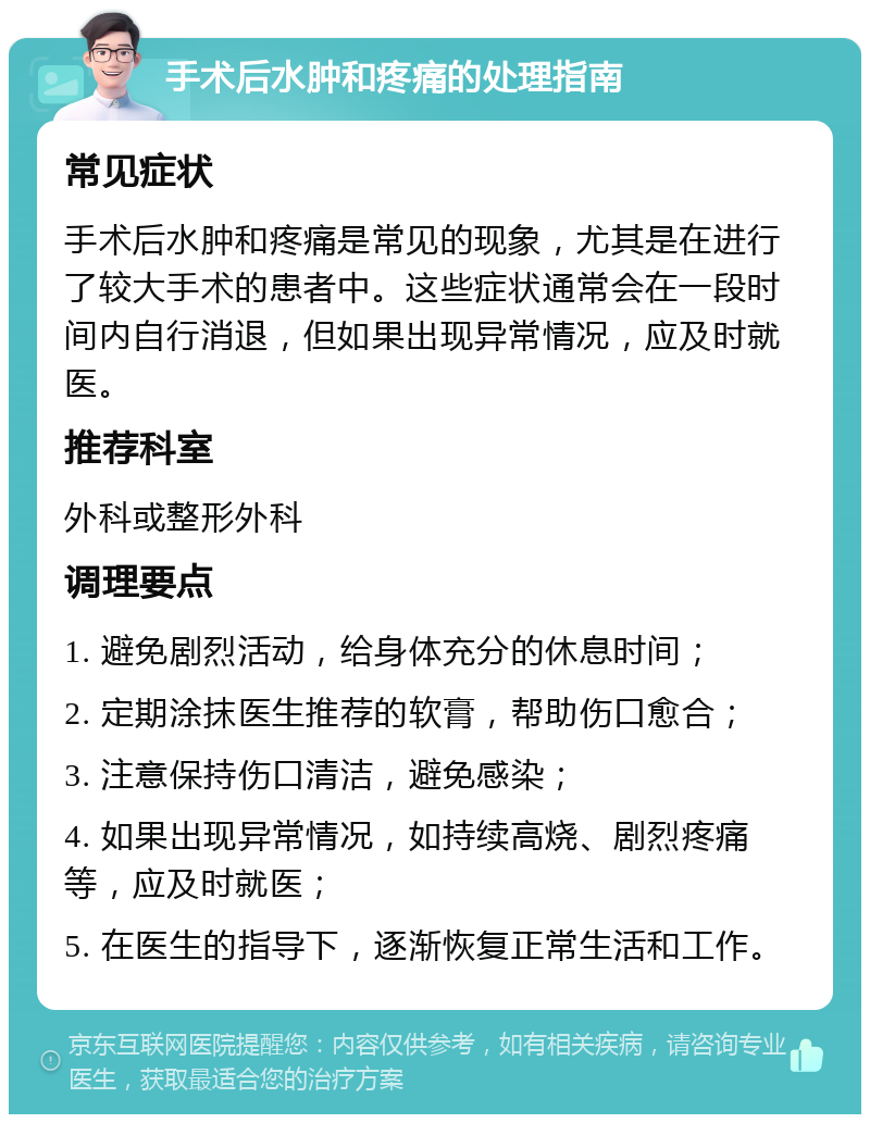 手术后水肿和疼痛的处理指南 常见症状 手术后水肿和疼痛是常见的现象，尤其是在进行了较大手术的患者中。这些症状通常会在一段时间内自行消退，但如果出现异常情况，应及时就医。 推荐科室 外科或整形外科 调理要点 1. 避免剧烈活动，给身体充分的休息时间； 2. 定期涂抹医生推荐的软膏，帮助伤口愈合； 3. 注意保持伤口清洁，避免感染； 4. 如果出现异常情况，如持续高烧、剧烈疼痛等，应及时就医； 5. 在医生的指导下，逐渐恢复正常生活和工作。