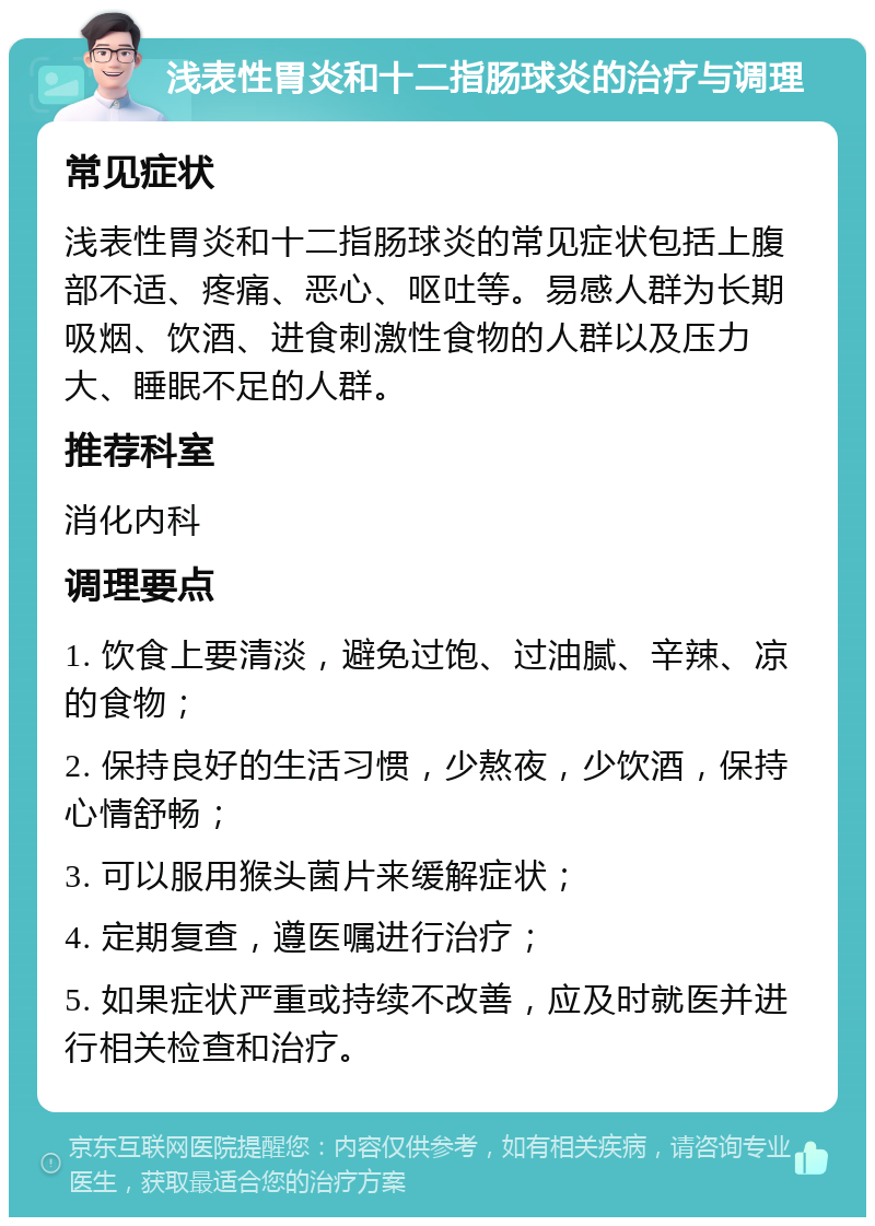 浅表性胃炎和十二指肠球炎的治疗与调理 常见症状 浅表性胃炎和十二指肠球炎的常见症状包括上腹部不适、疼痛、恶心、呕吐等。易感人群为长期吸烟、饮酒、进食刺激性食物的人群以及压力大、睡眠不足的人群。 推荐科室 消化内科 调理要点 1. 饮食上要清淡，避免过饱、过油腻、辛辣、凉的食物； 2. 保持良好的生活习惯，少熬夜，少饮酒，保持心情舒畅； 3. 可以服用猴头菌片来缓解症状； 4. 定期复查，遵医嘱进行治疗； 5. 如果症状严重或持续不改善，应及时就医并进行相关检查和治疗。