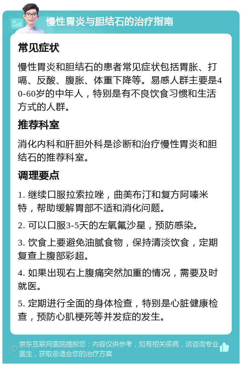 慢性胃炎与胆结石的治疗指南 常见症状 慢性胃炎和胆结石的患者常见症状包括胃胀、打嗝、反酸、腹胀、体重下降等。易感人群主要是40-60岁的中年人，特别是有不良饮食习惯和生活方式的人群。 推荐科室 消化内科和肝胆外科是诊断和治疗慢性胃炎和胆结石的推荐科室。 调理要点 1. 继续口服拉索拉唑，曲美布汀和复方阿嗪米特，帮助缓解胃部不适和消化问题。 2. 可以口服3-5天的左氧氟沙星，预防感染。 3. 饮食上要避免油腻食物，保持清淡饮食，定期复查上腹部彩超。 4. 如果出现右上腹痛突然加重的情况，需要及时就医。 5. 定期进行全面的身体检查，特别是心脏健康检查，预防心肌梗死等并发症的发生。