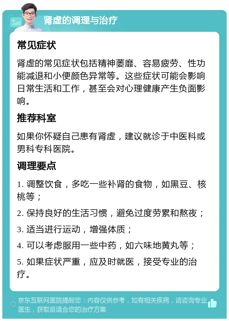 肾虚的调理与治疗 常见症状 肾虚的常见症状包括精神萎靡、容易疲劳、性功能减退和小便颜色异常等。这些症状可能会影响日常生活和工作，甚至会对心理健康产生负面影响。 推荐科室 如果你怀疑自己患有肾虚，建议就诊于中医科或男科专科医院。 调理要点 1. 调整饮食，多吃一些补肾的食物，如黑豆、核桃等； 2. 保持良好的生活习惯，避免过度劳累和熬夜； 3. 适当进行运动，增强体质； 4. 可以考虑服用一些中药，如六味地黄丸等； 5. 如果症状严重，应及时就医，接受专业的治疗。