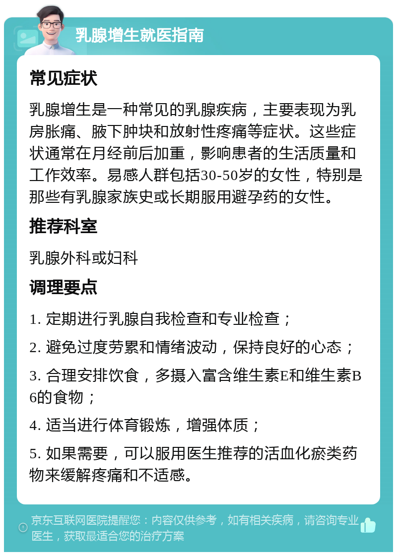 乳腺增生就医指南 常见症状 乳腺增生是一种常见的乳腺疾病，主要表现为乳房胀痛、腋下肿块和放射性疼痛等症状。这些症状通常在月经前后加重，影响患者的生活质量和工作效率。易感人群包括30-50岁的女性，特别是那些有乳腺家族史或长期服用避孕药的女性。 推荐科室 乳腺外科或妇科 调理要点 1. 定期进行乳腺自我检查和专业检查； 2. 避免过度劳累和情绪波动，保持良好的心态； 3. 合理安排饮食，多摄入富含维生素E和维生素B6的食物； 4. 适当进行体育锻炼，增强体质； 5. 如果需要，可以服用医生推荐的活血化瘀类药物来缓解疼痛和不适感。