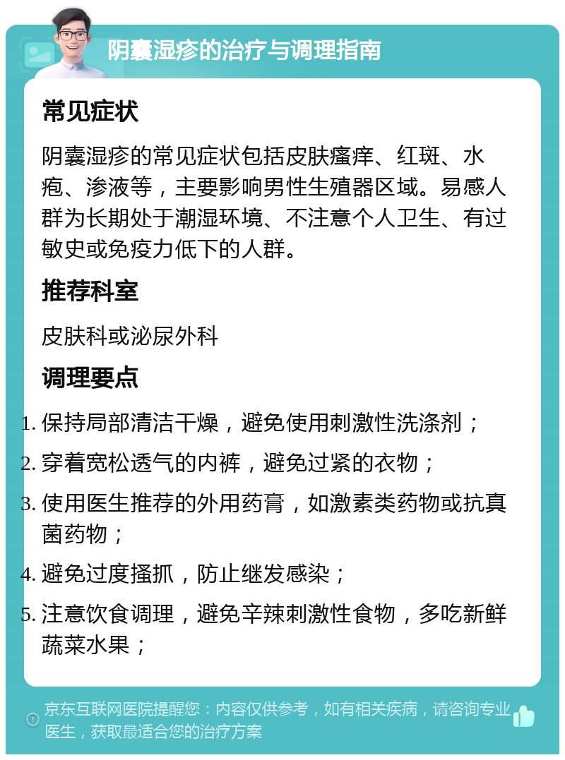 阴囊湿疹的治疗与调理指南 常见症状 阴囊湿疹的常见症状包括皮肤瘙痒、红斑、水疱、渗液等，主要影响男性生殖器区域。易感人群为长期处于潮湿环境、不注意个人卫生、有过敏史或免疫力低下的人群。 推荐科室 皮肤科或泌尿外科 调理要点 保持局部清洁干燥，避免使用刺激性洗涤剂； 穿着宽松透气的内裤，避免过紧的衣物； 使用医生推荐的外用药膏，如激素类药物或抗真菌药物； 避免过度搔抓，防止继发感染； 注意饮食调理，避免辛辣刺激性食物，多吃新鲜蔬菜水果；