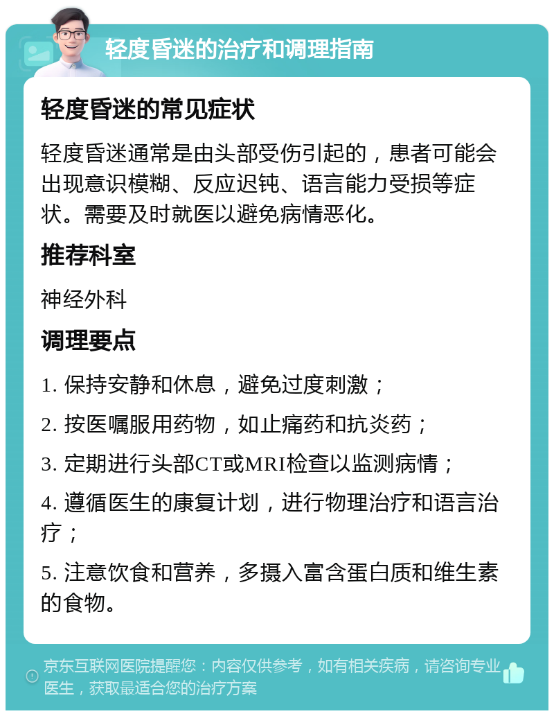 轻度昏迷的治疗和调理指南 轻度昏迷的常见症状 轻度昏迷通常是由头部受伤引起的，患者可能会出现意识模糊、反应迟钝、语言能力受损等症状。需要及时就医以避免病情恶化。 推荐科室 神经外科 调理要点 1. 保持安静和休息，避免过度刺激； 2. 按医嘱服用药物，如止痛药和抗炎药； 3. 定期进行头部CT或MRI检查以监测病情； 4. 遵循医生的康复计划，进行物理治疗和语言治疗； 5. 注意饮食和营养，多摄入富含蛋白质和维生素的食物。