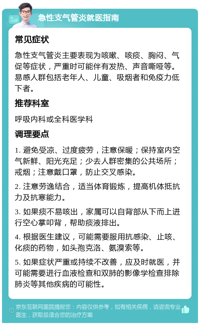 急性支气管炎就医指南 常见症状 急性支气管炎主要表现为咳嗽、咳痰、胸闷、气促等症状，严重时可能伴有发热、声音嘶哑等。易感人群包括老年人、儿童、吸烟者和免疫力低下者。 推荐科室 呼吸内科或全科医学科 调理要点 1. 避免受凉、过度疲劳，注意保暖；保持室内空气新鲜、阳光充足；少去人群密集的公共场所；戒烟；注意戴口罩，防止交叉感染。 2. 注意劳逸结合，适当体育锻炼，提高机体抵抗力及抗寒能力。 3. 如果痰不易咳出，家属可以自背部从下而上进行空心掌叩背，帮助痰液排出。 4. 根据医生建议，可能需要服用抗感染、止咳、化痰的药物，如头孢克洛、氨溴索等。 5. 如果症状严重或持续不改善，应及时就医，并可能需要进行血液检查和双肺的影像学检查排除肺炎等其他疾病的可能性。