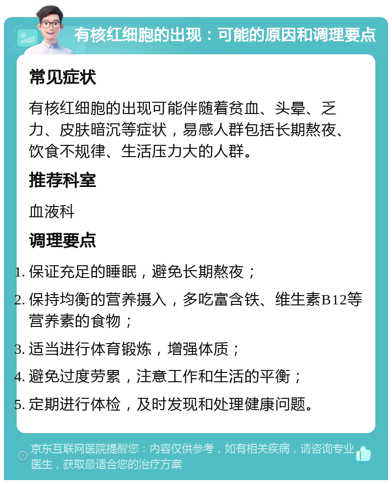 有核红细胞的出现：可能的原因和调理要点 常见症状 有核红细胞的出现可能伴随着贫血、头晕、乏力、皮肤暗沉等症状，易感人群包括长期熬夜、饮食不规律、生活压力大的人群。 推荐科室 血液科 调理要点 保证充足的睡眠，避免长期熬夜； 保持均衡的营养摄入，多吃富含铁、维生素B12等营养素的食物； 适当进行体育锻炼，增强体质； 避免过度劳累，注意工作和生活的平衡； 定期进行体检，及时发现和处理健康问题。