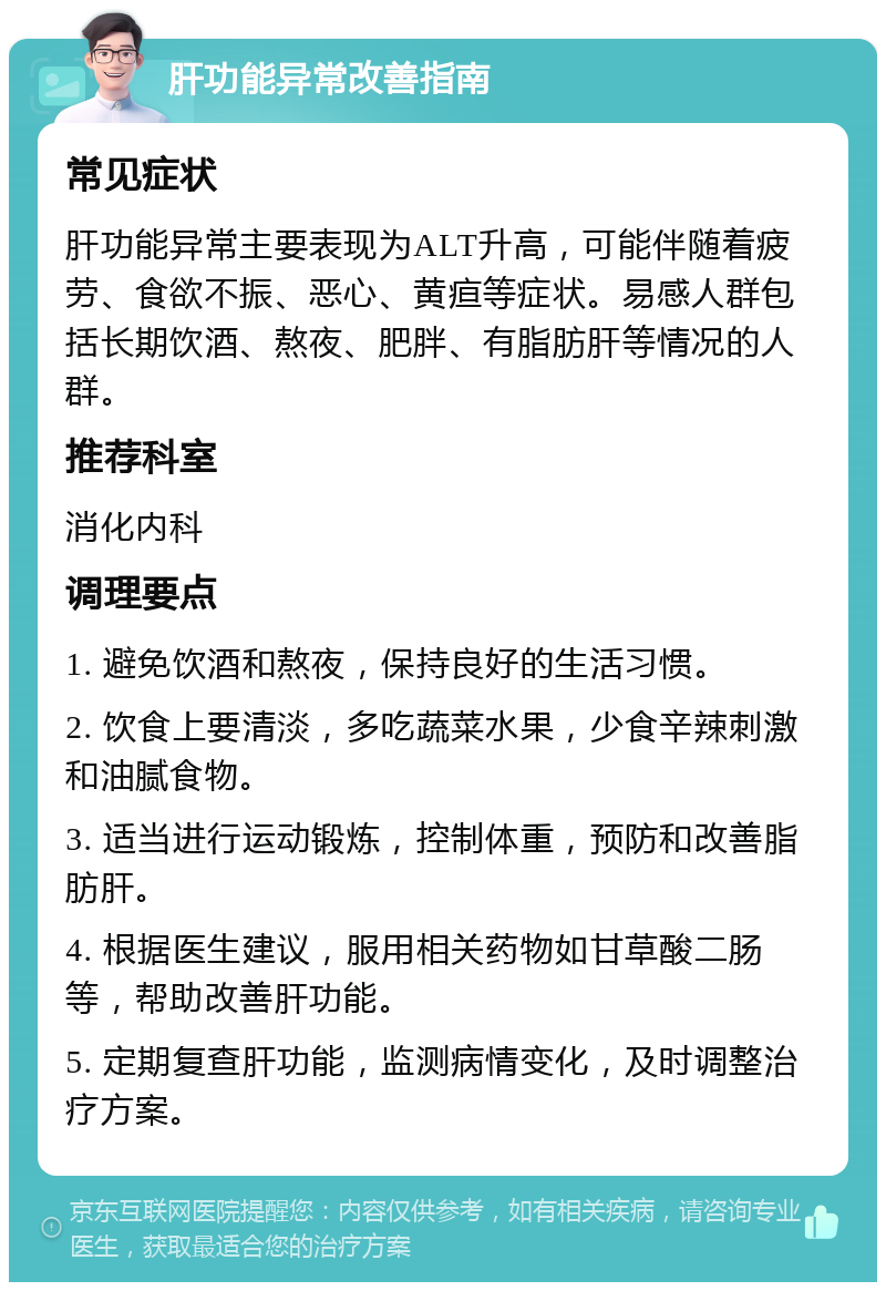 肝功能异常改善指南 常见症状 肝功能异常主要表现为ALT升高，可能伴随着疲劳、食欲不振、恶心、黄疸等症状。易感人群包括长期饮酒、熬夜、肥胖、有脂肪肝等情况的人群。 推荐科室 消化内科 调理要点 1. 避免饮酒和熬夜，保持良好的生活习惯。 2. 饮食上要清淡，多吃蔬菜水果，少食辛辣刺激和油腻食物。 3. 适当进行运动锻炼，控制体重，预防和改善脂肪肝。 4. 根据医生建议，服用相关药物如甘草酸二肠等，帮助改善肝功能。 5. 定期复查肝功能，监测病情变化，及时调整治疗方案。