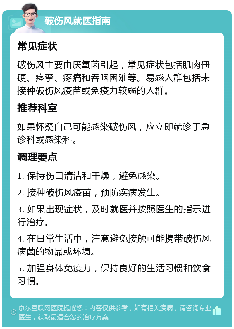 破伤风就医指南 常见症状 破伤风主要由厌氧菌引起，常见症状包括肌肉僵硬、痉挛、疼痛和吞咽困难等。易感人群包括未接种破伤风疫苗或免疫力较弱的人群。 推荐科室 如果怀疑自己可能感染破伤风，应立即就诊于急诊科或感染科。 调理要点 1. 保持伤口清洁和干燥，避免感染。 2. 接种破伤风疫苗，预防疾病发生。 3. 如果出现症状，及时就医并按照医生的指示进行治疗。 4. 在日常生活中，注意避免接触可能携带破伤风病菌的物品或环境。 5. 加强身体免疫力，保持良好的生活习惯和饮食习惯。