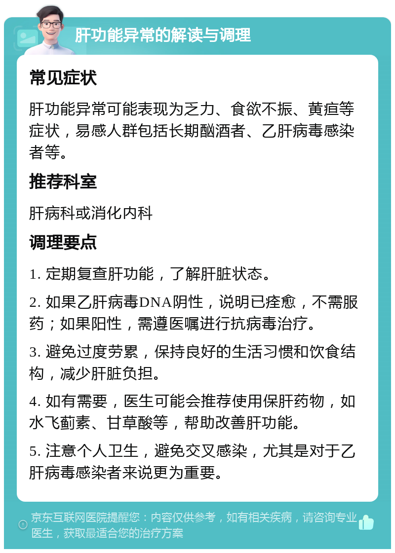 肝功能异常的解读与调理 常见症状 肝功能异常可能表现为乏力、食欲不振、黄疸等症状，易感人群包括长期酗酒者、乙肝病毒感染者等。 推荐科室 肝病科或消化内科 调理要点 1. 定期复查肝功能，了解肝脏状态。 2. 如果乙肝病毒DNA阴性，说明已痊愈，不需服药；如果阳性，需遵医嘱进行抗病毒治疗。 3. 避免过度劳累，保持良好的生活习惯和饮食结构，减少肝脏负担。 4. 如有需要，医生可能会推荐使用保肝药物，如水飞蓟素、甘草酸等，帮助改善肝功能。 5. 注意个人卫生，避免交叉感染，尤其是对于乙肝病毒感染者来说更为重要。