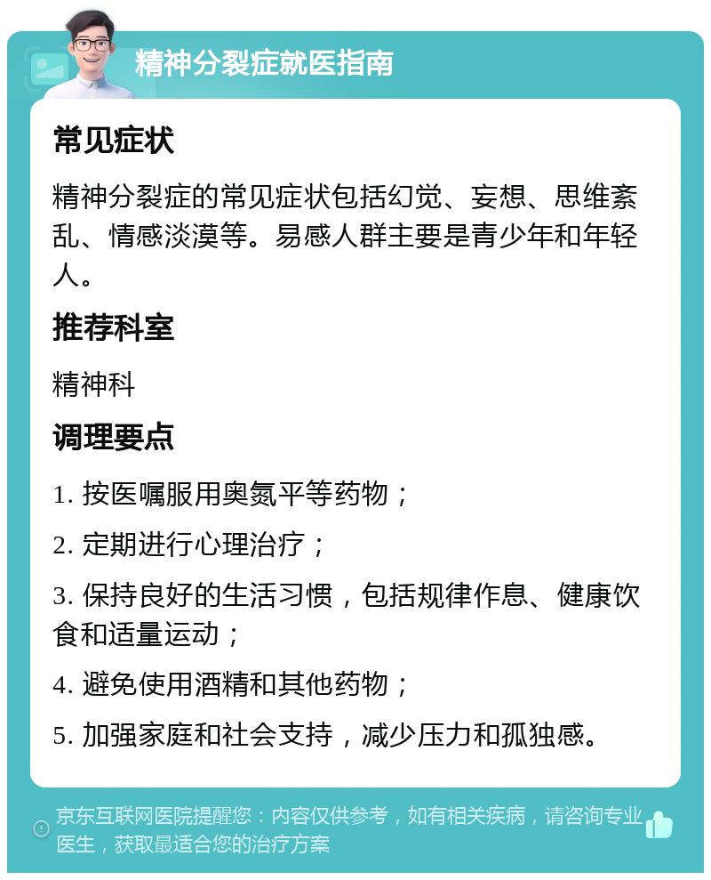 精神分裂症就医指南 常见症状 精神分裂症的常见症状包括幻觉、妄想、思维紊乱、情感淡漠等。易感人群主要是青少年和年轻人。 推荐科室 精神科 调理要点 1. 按医嘱服用奥氮平等药物； 2. 定期进行心理治疗； 3. 保持良好的生活习惯，包括规律作息、健康饮食和适量运动； 4. 避免使用酒精和其他药物； 5. 加强家庭和社会支持，减少压力和孤独感。