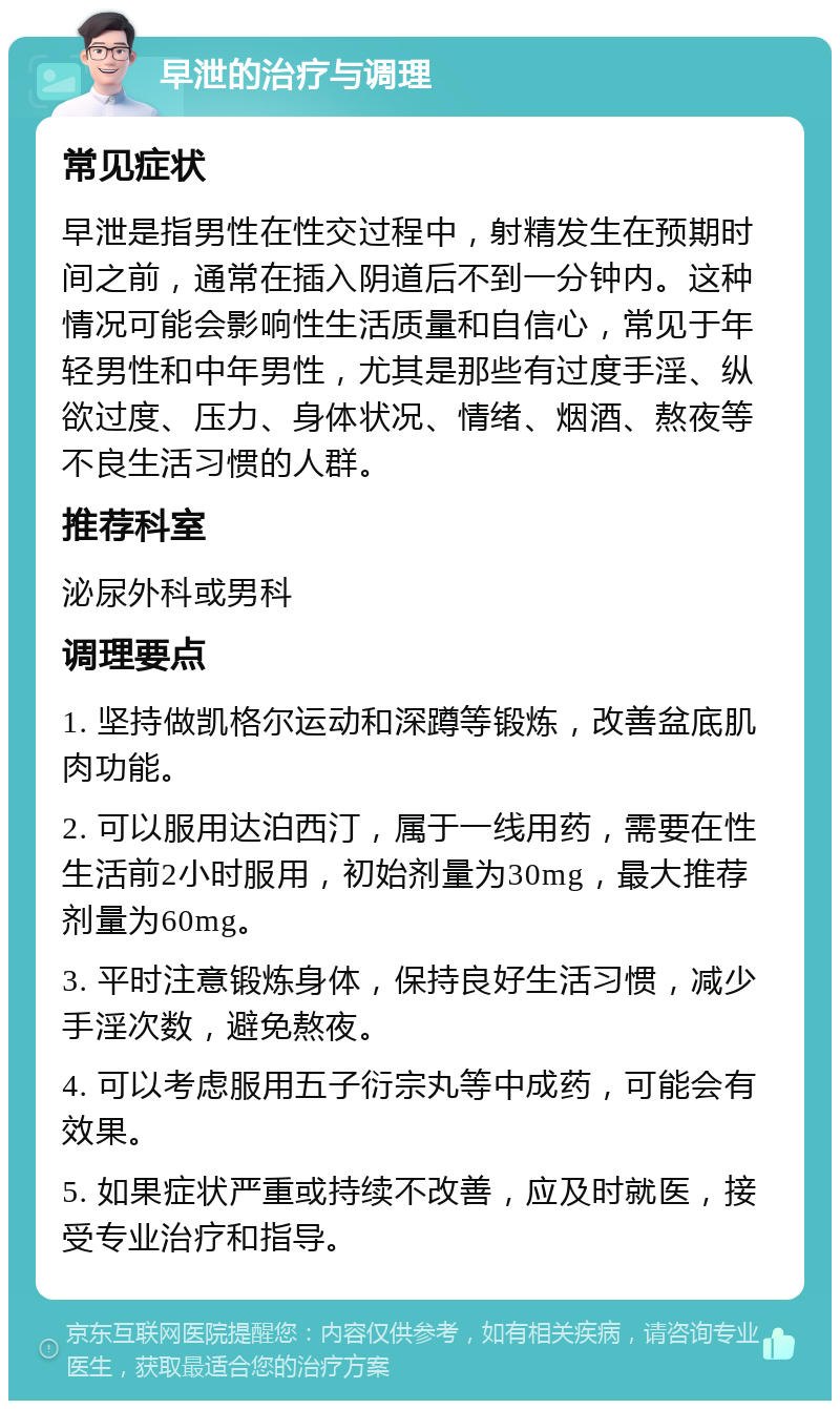 早泄的治疗与调理 常见症状 早泄是指男性在性交过程中，射精发生在预期时间之前，通常在插入阴道后不到一分钟内。这种情况可能会影响性生活质量和自信心，常见于年轻男性和中年男性，尤其是那些有过度手淫、纵欲过度、压力、身体状况、情绪、烟酒、熬夜等不良生活习惯的人群。 推荐科室 泌尿外科或男科 调理要点 1. 坚持做凯格尔运动和深蹲等锻炼，改善盆底肌肉功能。 2. 可以服用达泊西汀，属于一线用药，需要在性生活前2小时服用，初始剂量为30mg，最大推荐剂量为60mg。 3. 平时注意锻炼身体，保持良好生活习惯，减少手淫次数，避免熬夜。 4. 可以考虑服用五子衍宗丸等中成药，可能会有效果。 5. 如果症状严重或持续不改善，应及时就医，接受专业治疗和指导。