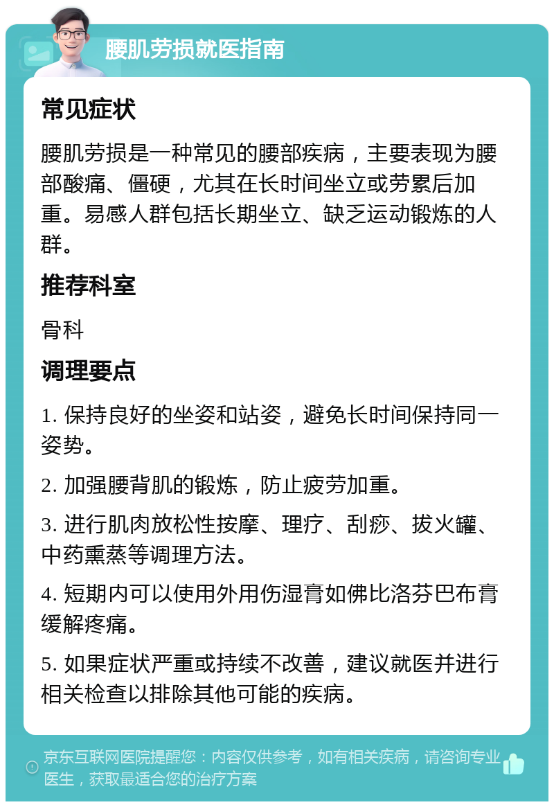 腰肌劳损就医指南 常见症状 腰肌劳损是一种常见的腰部疾病，主要表现为腰部酸痛、僵硬，尤其在长时间坐立或劳累后加重。易感人群包括长期坐立、缺乏运动锻炼的人群。 推荐科室 骨科 调理要点 1. 保持良好的坐姿和站姿，避免长时间保持同一姿势。 2. 加强腰背肌的锻炼，防止疲劳加重。 3. 进行肌肉放松性按摩、理疗、刮痧、拔火罐、中药熏蒸等调理方法。 4. 短期内可以使用外用伤湿膏如佛比洛芬巴布膏缓解疼痛。 5. 如果症状严重或持续不改善，建议就医并进行相关检查以排除其他可能的疾病。