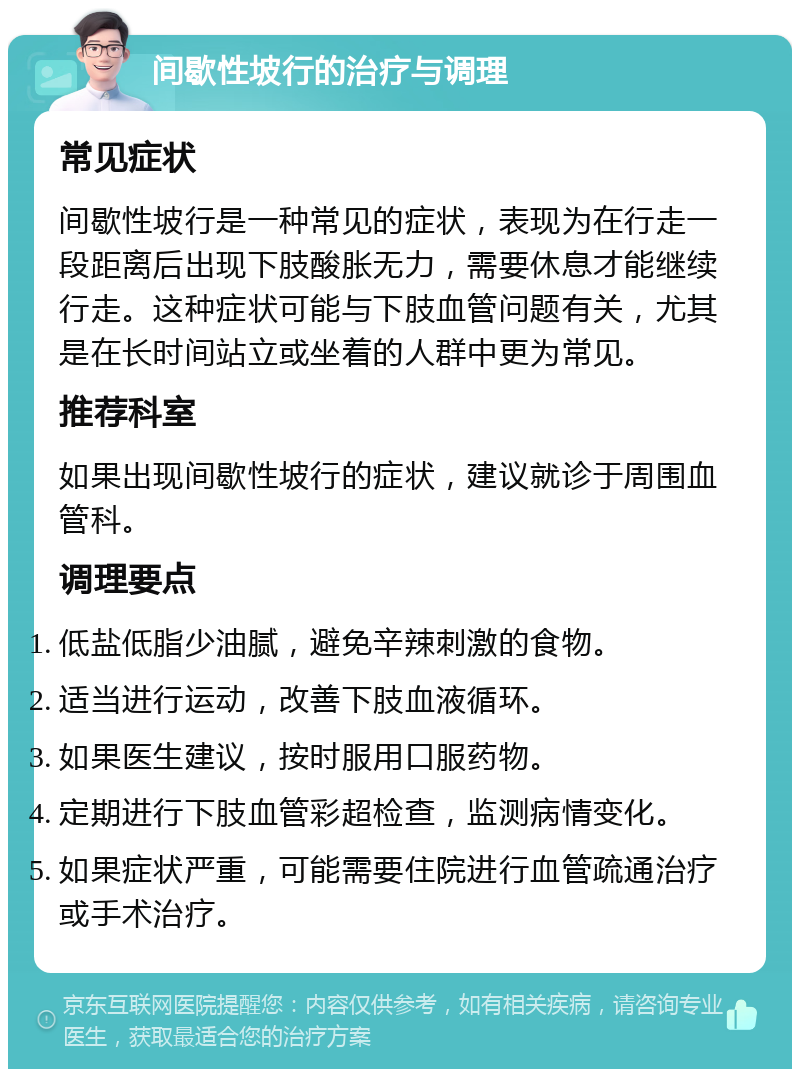 间歇性坡行的治疗与调理 常见症状 间歇性坡行是一种常见的症状，表现为在行走一段距离后出现下肢酸胀无力，需要休息才能继续行走。这种症状可能与下肢血管问题有关，尤其是在长时间站立或坐着的人群中更为常见。 推荐科室 如果出现间歇性坡行的症状，建议就诊于周围血管科。 调理要点 低盐低脂少油腻，避免辛辣刺激的食物。 适当进行运动，改善下肢血液循环。 如果医生建议，按时服用口服药物。 定期进行下肢血管彩超检查，监测病情变化。 如果症状严重，可能需要住院进行血管疏通治疗或手术治疗。