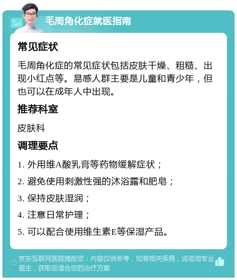 毛周角化症就医指南 常见症状 毛周角化症的常见症状包括皮肤干燥、粗糙、出现小红点等。易感人群主要是儿童和青少年，但也可以在成年人中出现。 推荐科室 皮肤科 调理要点 1. 外用维A酸乳膏等药物缓解症状； 2. 避免使用刺激性强的沐浴露和肥皂； 3. 保持皮肤湿润； 4. 注意日常护理； 5. 可以配合使用维生素E等保湿产品。