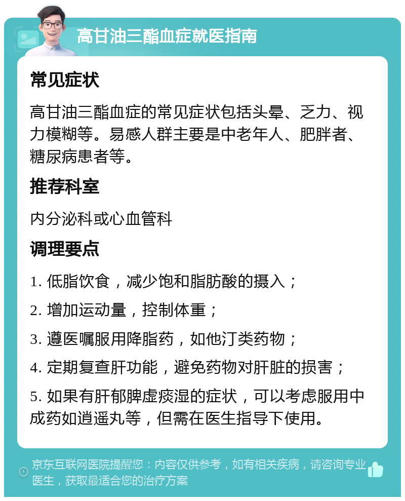 高甘油三酯血症就医指南 常见症状 高甘油三酯血症的常见症状包括头晕、乏力、视力模糊等。易感人群主要是中老年人、肥胖者、糖尿病患者等。 推荐科室 内分泌科或心血管科 调理要点 1. 低脂饮食，减少饱和脂肪酸的摄入； 2. 增加运动量，控制体重； 3. 遵医嘱服用降脂药，如他汀类药物； 4. 定期复查肝功能，避免药物对肝脏的损害； 5. 如果有肝郁脾虚痰湿的症状，可以考虑服用中成药如逍遥丸等，但需在医生指导下使用。