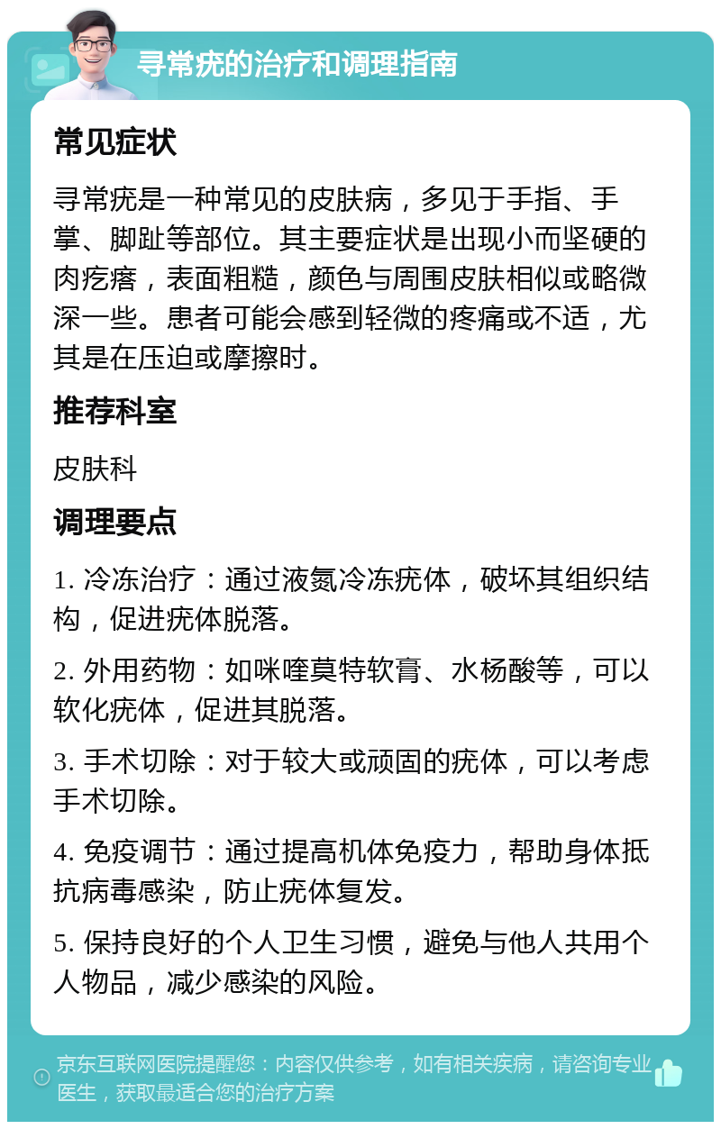 寻常疣的治疗和调理指南 常见症状 寻常疣是一种常见的皮肤病，多见于手指、手掌、脚趾等部位。其主要症状是出现小而坚硬的肉疙瘩，表面粗糙，颜色与周围皮肤相似或略微深一些。患者可能会感到轻微的疼痛或不适，尤其是在压迫或摩擦时。 推荐科室 皮肤科 调理要点 1. 冷冻治疗：通过液氮冷冻疣体，破坏其组织结构，促进疣体脱落。 2. 外用药物：如咪喹莫特软膏、水杨酸等，可以软化疣体，促进其脱落。 3. 手术切除：对于较大或顽固的疣体，可以考虑手术切除。 4. 免疫调节：通过提高机体免疫力，帮助身体抵抗病毒感染，防止疣体复发。 5. 保持良好的个人卫生习惯，避免与他人共用个人物品，减少感染的风险。