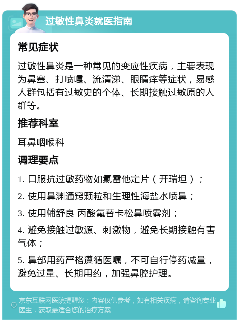 过敏性鼻炎就医指南 常见症状 过敏性鼻炎是一种常见的变应性疾病，主要表现为鼻塞、打喷嚏、流清涕、眼睛痒等症状，易感人群包括有过敏史的个体、长期接触过敏原的人群等。 推荐科室 耳鼻咽喉科 调理要点 1. 口服抗过敏药物如氯雷他定片（开瑞坦）； 2. 使用鼻渊通窍颗粒和生理性海盐水喷鼻； 3. 使用辅舒良 丙酸氟替卡松鼻喷雾剂； 4. 避免接触过敏源、刺激物，避免长期接触有害气体； 5. 鼻部用药严格遵循医嘱，不可自行停药减量，避免过量、长期用药，加强鼻腔护理。