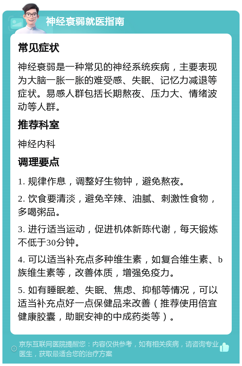 神经衰弱就医指南 常见症状 神经衰弱是一种常见的神经系统疾病，主要表现为大脑一胀一胀的难受感、失眠、记忆力减退等症状。易感人群包括长期熬夜、压力大、情绪波动等人群。 推荐科室 神经内科 调理要点 1. 规律作息，调整好生物钟，避免熬夜。 2. 饮食要清淡，避免辛辣、油腻、刺激性食物，多喝粥品。 3. 进行适当运动，促进机体新陈代谢，每天锻炼不低于30分钟。 4. 可以适当补充点多种维生素，如复合维生素、b族维生素等，改善体质，增强免疫力。 5. 如有睡眠差、失眠、焦虑、抑郁等情况，可以适当补充点好一点保健品来改善（推荐使用倍宜健康胶囊，助眠安神的中成药类等）。