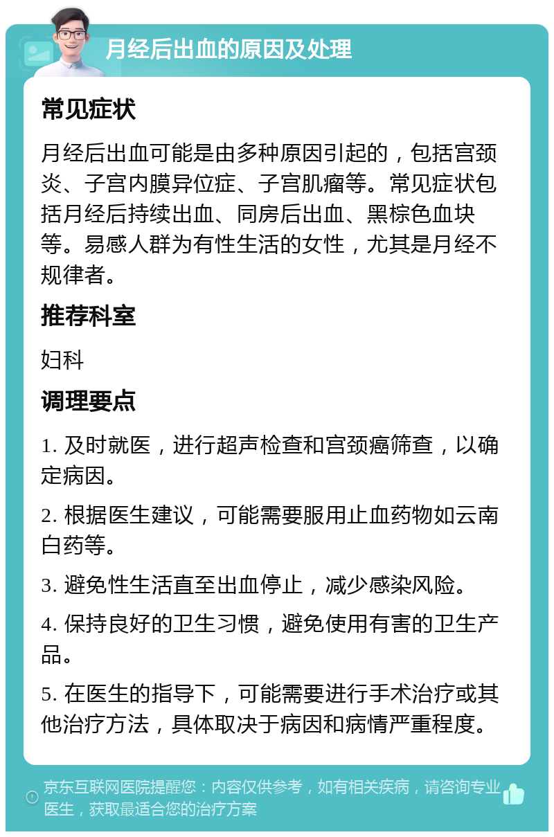 月经后出血的原因及处理 常见症状 月经后出血可能是由多种原因引起的，包括宫颈炎、子宫内膜异位症、子宫肌瘤等。常见症状包括月经后持续出血、同房后出血、黑棕色血块等。易感人群为有性生活的女性，尤其是月经不规律者。 推荐科室 妇科 调理要点 1. 及时就医，进行超声检查和宫颈癌筛查，以确定病因。 2. 根据医生建议，可能需要服用止血药物如云南白药等。 3. 避免性生活直至出血停止，减少感染风险。 4. 保持良好的卫生习惯，避免使用有害的卫生产品。 5. 在医生的指导下，可能需要进行手术治疗或其他治疗方法，具体取决于病因和病情严重程度。