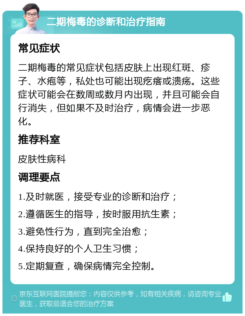 二期梅毒的诊断和治疗指南 常见症状 二期梅毒的常见症状包括皮肤上出现红斑、疹子、水疱等，私处也可能出现疙瘩或溃疡。这些症状可能会在数周或数月内出现，并且可能会自行消失，但如果不及时治疗，病情会进一步恶化。 推荐科室 皮肤性病科 调理要点 1.及时就医，接受专业的诊断和治疗； 2.遵循医生的指导，按时服用抗生素； 3.避免性行为，直到完全治愈； 4.保持良好的个人卫生习惯； 5.定期复查，确保病情完全控制。