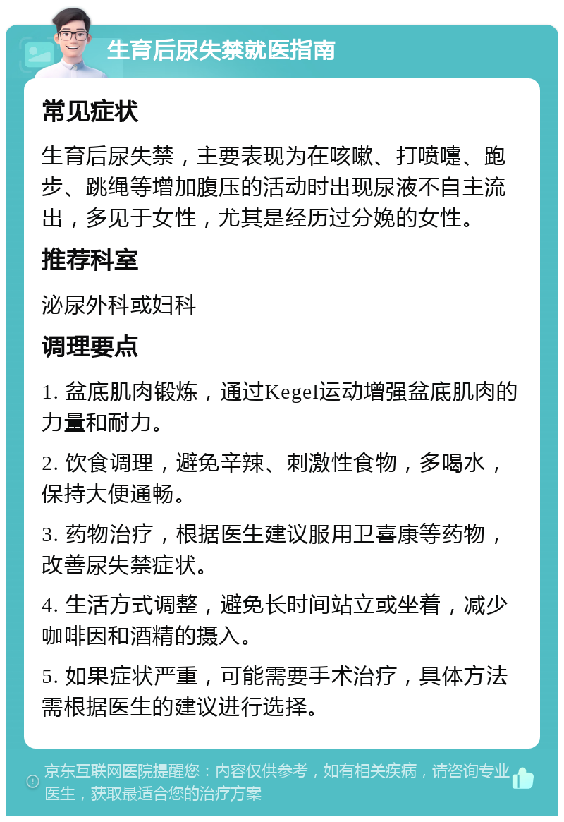 生育后尿失禁就医指南 常见症状 生育后尿失禁，主要表现为在咳嗽、打喷嚏、跑步、跳绳等增加腹压的活动时出现尿液不自主流出，多见于女性，尤其是经历过分娩的女性。 推荐科室 泌尿外科或妇科 调理要点 1. 盆底肌肉锻炼，通过Kegel运动增强盆底肌肉的力量和耐力。 2. 饮食调理，避免辛辣、刺激性食物，多喝水，保持大便通畅。 3. 药物治疗，根据医生建议服用卫喜康等药物，改善尿失禁症状。 4. 生活方式调整，避免长时间站立或坐着，减少咖啡因和酒精的摄入。 5. 如果症状严重，可能需要手术治疗，具体方法需根据医生的建议进行选择。