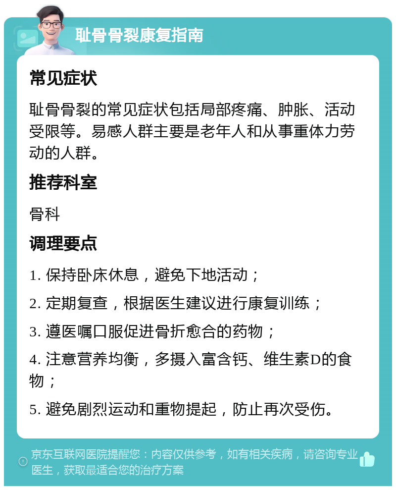 耻骨骨裂康复指南 常见症状 耻骨骨裂的常见症状包括局部疼痛、肿胀、活动受限等。易感人群主要是老年人和从事重体力劳动的人群。 推荐科室 骨科 调理要点 1. 保持卧床休息，避免下地活动； 2. 定期复查，根据医生建议进行康复训练； 3. 遵医嘱口服促进骨折愈合的药物； 4. 注意营养均衡，多摄入富含钙、维生素D的食物； 5. 避免剧烈运动和重物提起，防止再次受伤。