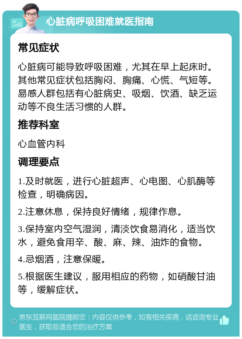 心脏病呼吸困难就医指南 常见症状 心脏病可能导致呼吸困难，尤其在早上起床时。其他常见症状包括胸闷、胸痛、心慌、气短等。易感人群包括有心脏病史、吸烟、饮酒、缺乏运动等不良生活习惯的人群。 推荐科室 心血管内科 调理要点 1.及时就医，进行心脏超声、心电图、心肌酶等检查，明确病因。 2.注意休息，保持良好情绪，规律作息。 3.保持室内空气湿润，清淡饮食易消化，适当饮水，避免食用辛、酸、麻、辣、油炸的食物。 4.忌烟酒，注意保暖。 5.根据医生建议，服用相应的药物，如硝酸甘油等，缓解症状。