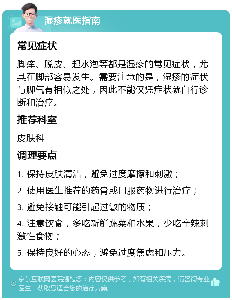 湿疹就医指南 常见症状 脚痒、脱皮、起水泡等都是湿疹的常见症状，尤其在脚部容易发生。需要注意的是，湿疹的症状与脚气有相似之处，因此不能仅凭症状就自行诊断和治疗。 推荐科室 皮肤科 调理要点 1. 保持皮肤清洁，避免过度摩擦和刺激； 2. 使用医生推荐的药膏或口服药物进行治疗； 3. 避免接触可能引起过敏的物质； 4. 注意饮食，多吃新鲜蔬菜和水果，少吃辛辣刺激性食物； 5. 保持良好的心态，避免过度焦虑和压力。