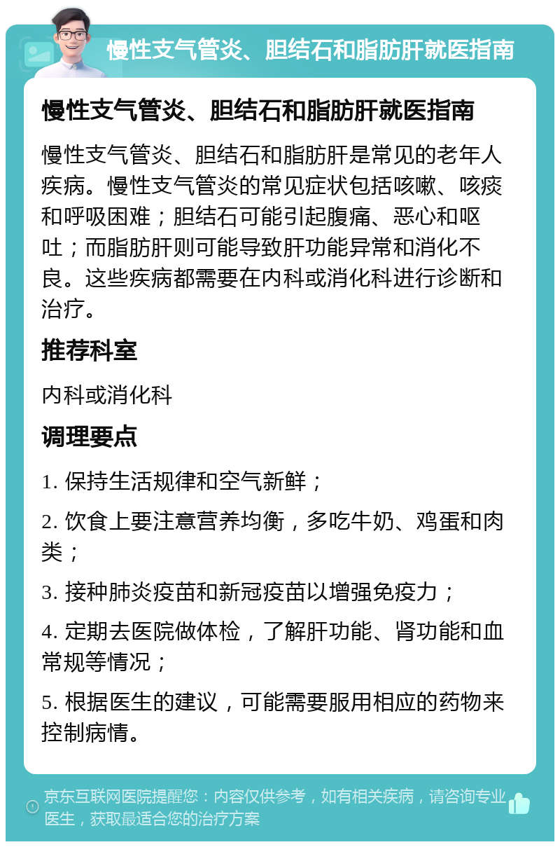 慢性支气管炎、胆结石和脂肪肝就医指南 慢性支气管炎、胆结石和脂肪肝就医指南 慢性支气管炎、胆结石和脂肪肝是常见的老年人疾病。慢性支气管炎的常见症状包括咳嗽、咳痰和呼吸困难；胆结石可能引起腹痛、恶心和呕吐；而脂肪肝则可能导致肝功能异常和消化不良。这些疾病都需要在内科或消化科进行诊断和治疗。 推荐科室 内科或消化科 调理要点 1. 保持生活规律和空气新鲜； 2. 饮食上要注意营养均衡，多吃牛奶、鸡蛋和肉类； 3. 接种肺炎疫苗和新冠疫苗以增强免疫力； 4. 定期去医院做体检，了解肝功能、肾功能和血常规等情况； 5. 根据医生的建议，可能需要服用相应的药物来控制病情。