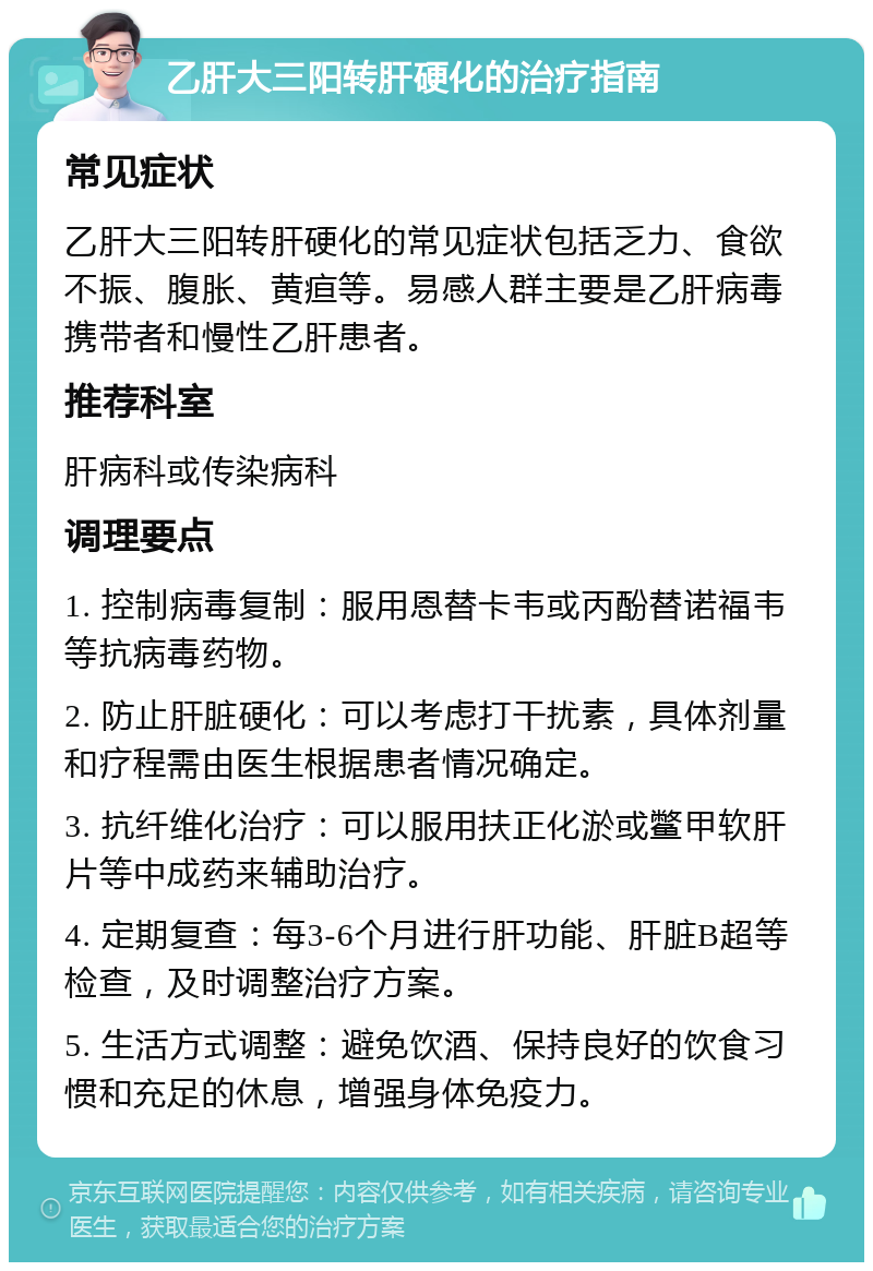 乙肝大三阳转肝硬化的治疗指南 常见症状 乙肝大三阳转肝硬化的常见症状包括乏力、食欲不振、腹胀、黄疸等。易感人群主要是乙肝病毒携带者和慢性乙肝患者。 推荐科室 肝病科或传染病科 调理要点 1. 控制病毒复制：服用恩替卡韦或丙酚替诺福韦等抗病毒药物。 2. 防止肝脏硬化：可以考虑打干扰素，具体剂量和疗程需由医生根据患者情况确定。 3. 抗纤维化治疗：可以服用扶正化淤或鳖甲软肝片等中成药来辅助治疗。 4. 定期复查：每3-6个月进行肝功能、肝脏B超等检查，及时调整治疗方案。 5. 生活方式调整：避免饮酒、保持良好的饮食习惯和充足的休息，增强身体免疫力。