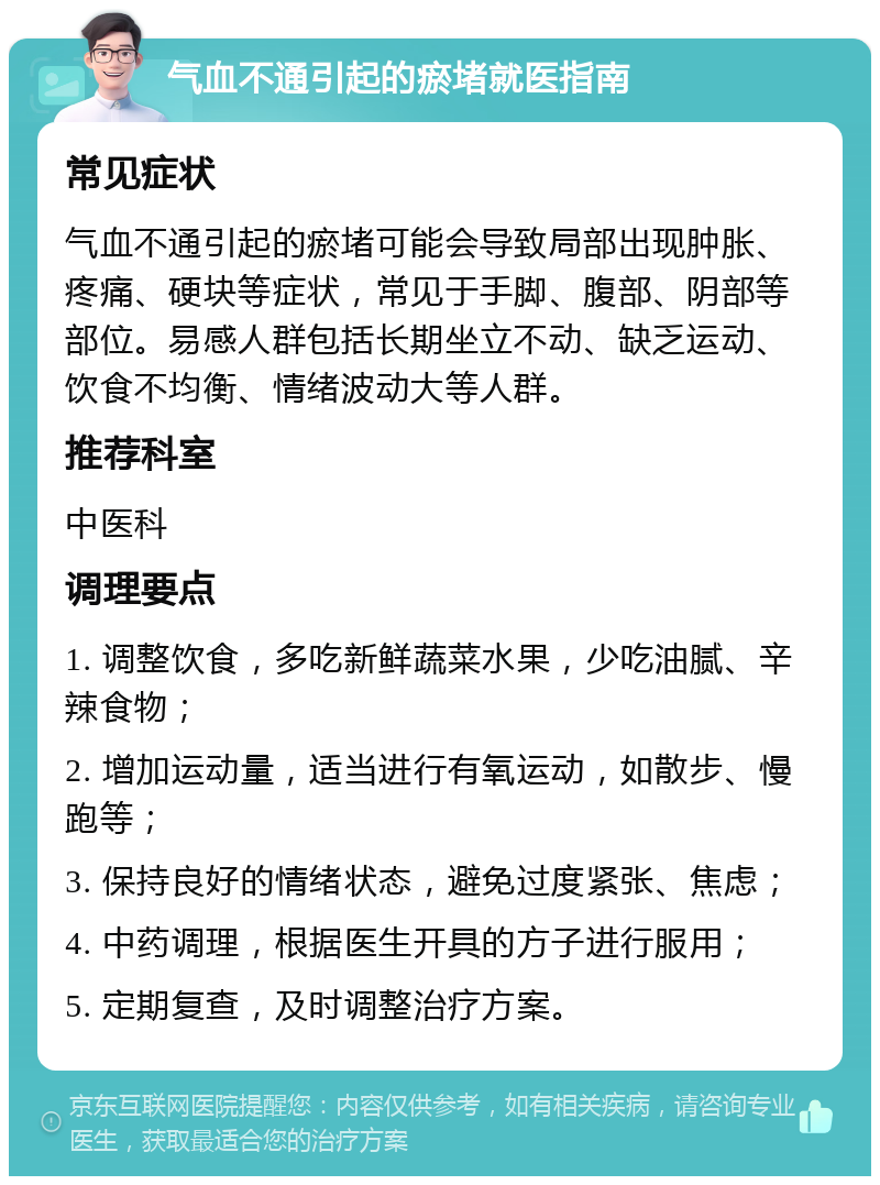 气血不通引起的瘀堵就医指南 常见症状 气血不通引起的瘀堵可能会导致局部出现肿胀、疼痛、硬块等症状，常见于手脚、腹部、阴部等部位。易感人群包括长期坐立不动、缺乏运动、饮食不均衡、情绪波动大等人群。 推荐科室 中医科 调理要点 1. 调整饮食，多吃新鲜蔬菜水果，少吃油腻、辛辣食物； 2. 增加运动量，适当进行有氧运动，如散步、慢跑等； 3. 保持良好的情绪状态，避免过度紧张、焦虑； 4. 中药调理，根据医生开具的方子进行服用； 5. 定期复查，及时调整治疗方案。