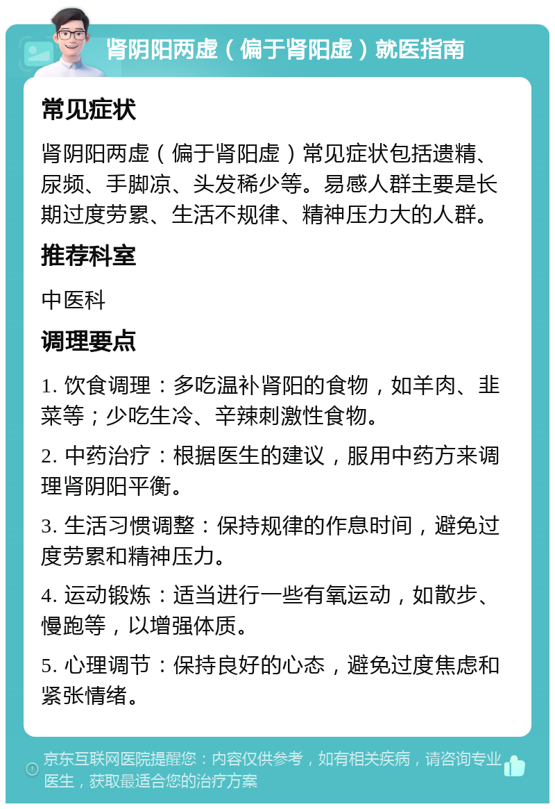 肾阴阳两虚（偏于肾阳虚）就医指南 常见症状 肾阴阳两虚（偏于肾阳虚）常见症状包括遗精、尿频、手脚凉、头发稀少等。易感人群主要是长期过度劳累、生活不规律、精神压力大的人群。 推荐科室 中医科 调理要点 1. 饮食调理：多吃温补肾阳的食物，如羊肉、韭菜等；少吃生冷、辛辣刺激性食物。 2. 中药治疗：根据医生的建议，服用中药方来调理肾阴阳平衡。 3. 生活习惯调整：保持规律的作息时间，避免过度劳累和精神压力。 4. 运动锻炼：适当进行一些有氧运动，如散步、慢跑等，以增强体质。 5. 心理调节：保持良好的心态，避免过度焦虑和紧张情绪。