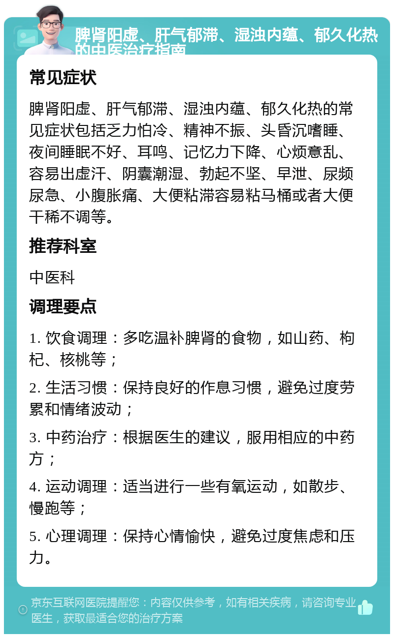 脾肾阳虚、肝气郁滞、湿浊内蕴、郁久化热的中医治疗指南 常见症状 脾肾阳虚、肝气郁滞、湿浊内蕴、郁久化热的常见症状包括乏力怕冷、精神不振、头昏沉嗜睡、夜间睡眠不好、耳鸣、记忆力下降、心烦意乱、容易出虚汗、阴囊潮湿、勃起不坚、早泄、尿频尿急、小腹胀痛、大便粘滞容易粘马桶或者大便干稀不调等。 推荐科室 中医科 调理要点 1. 饮食调理：多吃温补脾肾的食物，如山药、枸杞、核桃等； 2. 生活习惯：保持良好的作息习惯，避免过度劳累和情绪波动； 3. 中药治疗：根据医生的建议，服用相应的中药方； 4. 运动调理：适当进行一些有氧运动，如散步、慢跑等； 5. 心理调理：保持心情愉快，避免过度焦虑和压力。