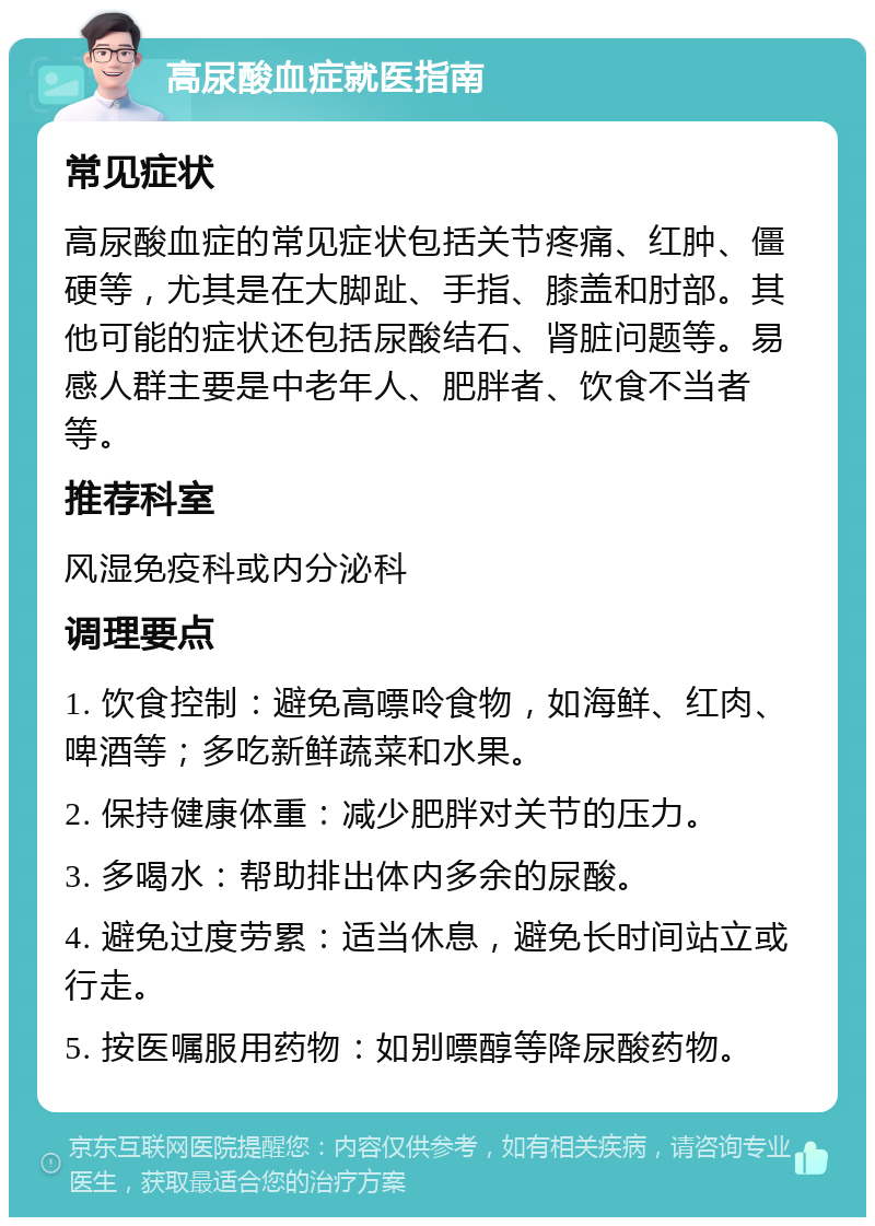 高尿酸血症就医指南 常见症状 高尿酸血症的常见症状包括关节疼痛、红肿、僵硬等，尤其是在大脚趾、手指、膝盖和肘部。其他可能的症状还包括尿酸结石、肾脏问题等。易感人群主要是中老年人、肥胖者、饮食不当者等。 推荐科室 风湿免疫科或内分泌科 调理要点 1. 饮食控制：避免高嘌呤食物，如海鲜、红肉、啤酒等；多吃新鲜蔬菜和水果。 2. 保持健康体重：减少肥胖对关节的压力。 3. 多喝水：帮助排出体内多余的尿酸。 4. 避免过度劳累：适当休息，避免长时间站立或行走。 5. 按医嘱服用药物：如别嘌醇等降尿酸药物。