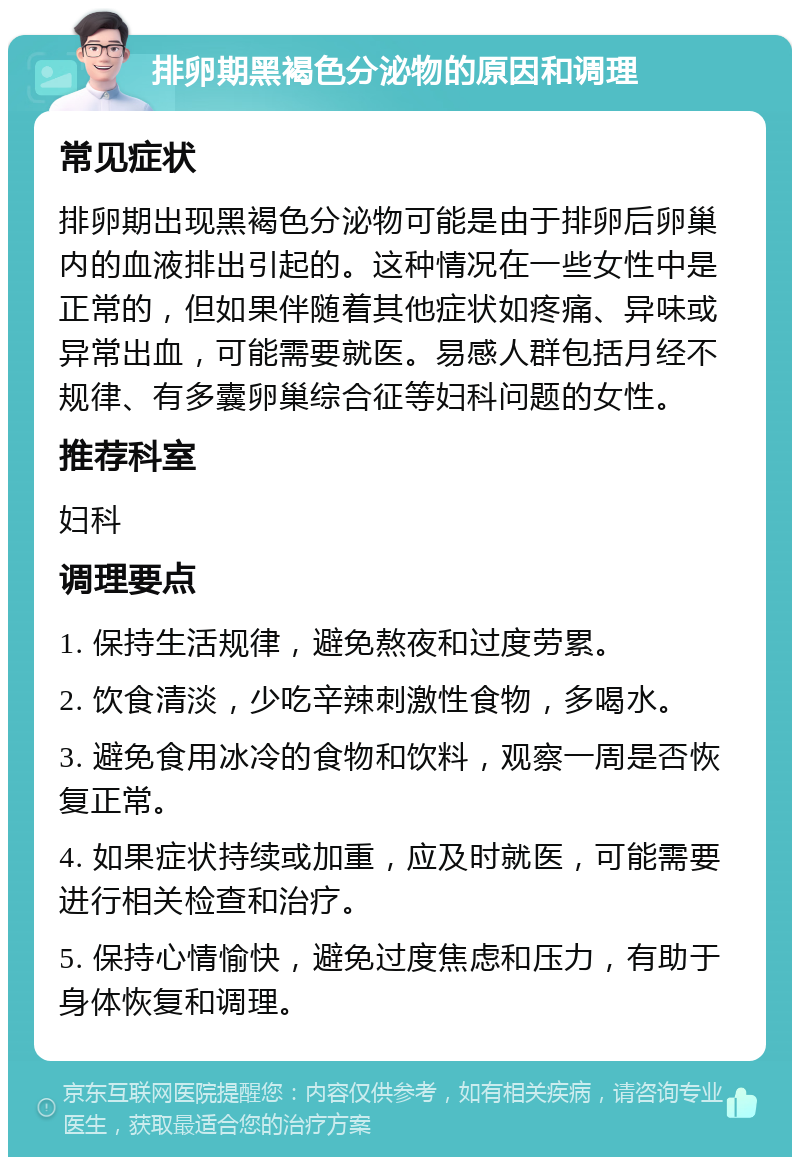 排卵期黑褐色分泌物的原因和调理 常见症状 排卵期出现黑褐色分泌物可能是由于排卵后卵巢内的血液排出引起的。这种情况在一些女性中是正常的，但如果伴随着其他症状如疼痛、异味或异常出血，可能需要就医。易感人群包括月经不规律、有多囊卵巢综合征等妇科问题的女性。 推荐科室 妇科 调理要点 1. 保持生活规律，避免熬夜和过度劳累。 2. 饮食清淡，少吃辛辣刺激性食物，多喝水。 3. 避免食用冰冷的食物和饮料，观察一周是否恢复正常。 4. 如果症状持续或加重，应及时就医，可能需要进行相关检查和治疗。 5. 保持心情愉快，避免过度焦虑和压力，有助于身体恢复和调理。