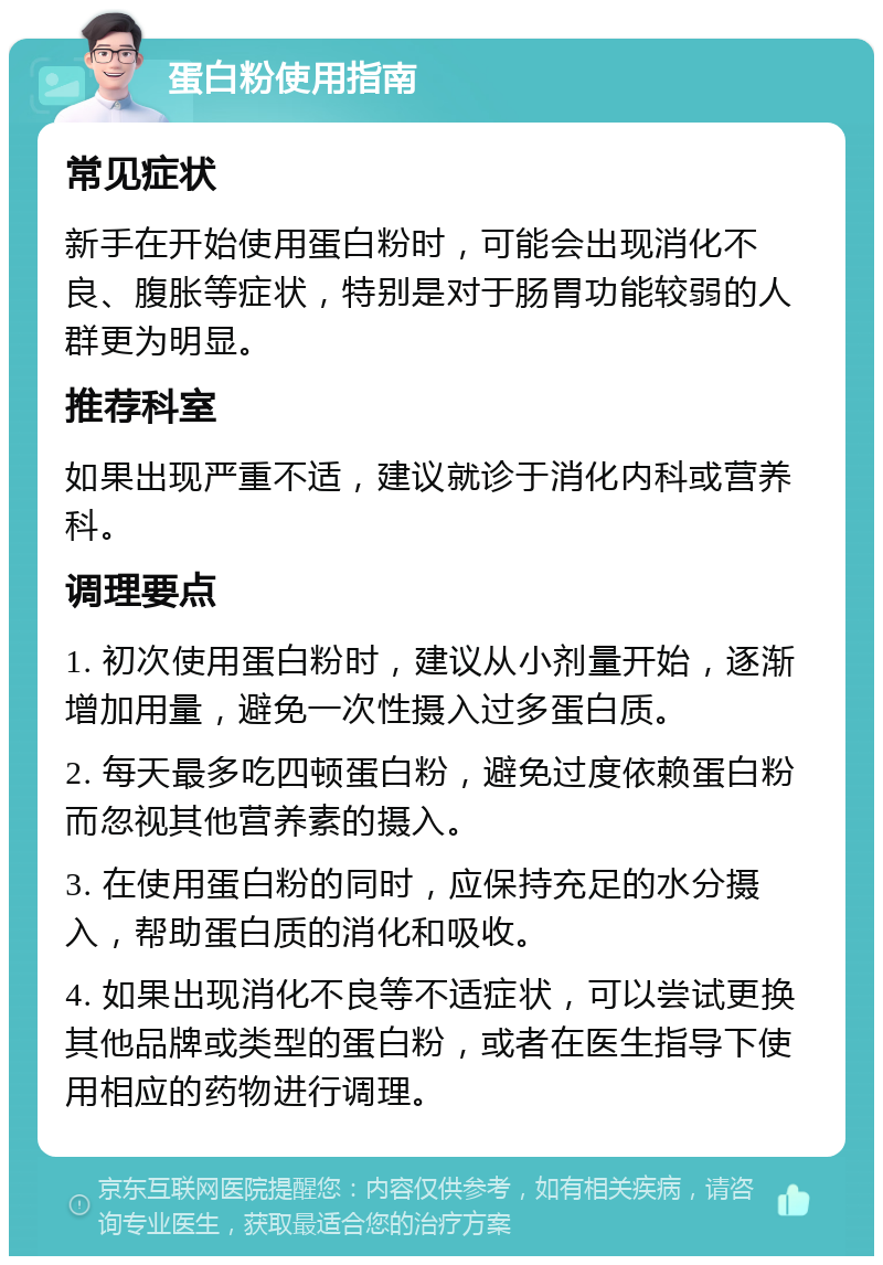 蛋白粉使用指南 常见症状 新手在开始使用蛋白粉时，可能会出现消化不良、腹胀等症状，特别是对于肠胃功能较弱的人群更为明显。 推荐科室 如果出现严重不适，建议就诊于消化内科或营养科。 调理要点 1. 初次使用蛋白粉时，建议从小剂量开始，逐渐增加用量，避免一次性摄入过多蛋白质。 2. 每天最多吃四顿蛋白粉，避免过度依赖蛋白粉而忽视其他营养素的摄入。 3. 在使用蛋白粉的同时，应保持充足的水分摄入，帮助蛋白质的消化和吸收。 4. 如果出现消化不良等不适症状，可以尝试更换其他品牌或类型的蛋白粉，或者在医生指导下使用相应的药物进行调理。