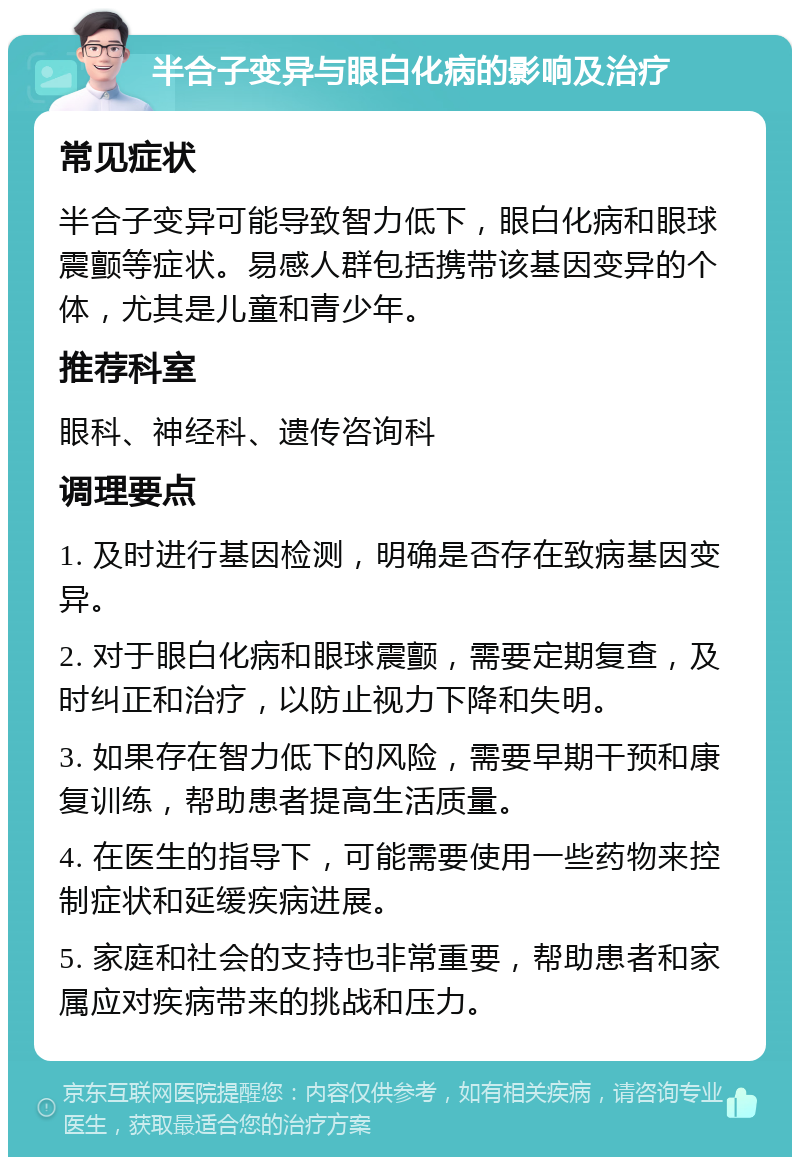 半合子变异与眼白化病的影响及治疗 常见症状 半合子变异可能导致智力低下，眼白化病和眼球震颤等症状。易感人群包括携带该基因变异的个体，尤其是儿童和青少年。 推荐科室 眼科、神经科、遗传咨询科 调理要点 1. 及时进行基因检测，明确是否存在致病基因变异。 2. 对于眼白化病和眼球震颤，需要定期复查，及时纠正和治疗，以防止视力下降和失明。 3. 如果存在智力低下的风险，需要早期干预和康复训练，帮助患者提高生活质量。 4. 在医生的指导下，可能需要使用一些药物来控制症状和延缓疾病进展。 5. 家庭和社会的支持也非常重要，帮助患者和家属应对疾病带来的挑战和压力。