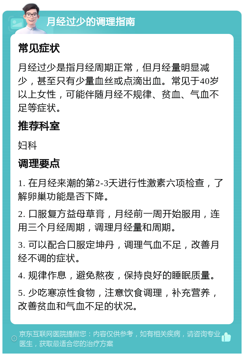 月经过少的调理指南 常见症状 月经过少是指月经周期正常，但月经量明显减少，甚至只有少量血丝或点滴出血。常见于40岁以上女性，可能伴随月经不规律、贫血、气血不足等症状。 推荐科室 妇科 调理要点 1. 在月经来潮的第2-3天进行性激素六项检查，了解卵巢功能是否下降。 2. 口服复方益母草膏，月经前一周开始服用，连用三个月经周期，调理月经量和周期。 3. 可以配合口服定坤丹，调理气血不足，改善月经不调的症状。 4. 规律作息，避免熬夜，保持良好的睡眠质量。 5. 少吃寒凉性食物，注意饮食调理，补充营养，改善贫血和气血不足的状况。