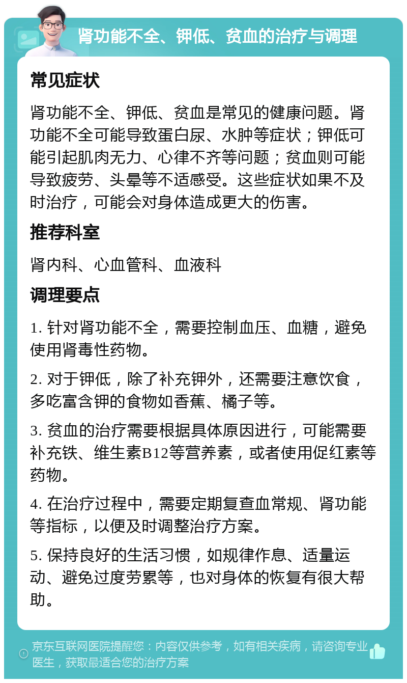 肾功能不全、钾低、贫血的治疗与调理 常见症状 肾功能不全、钾低、贫血是常见的健康问题。肾功能不全可能导致蛋白尿、水肿等症状；钾低可能引起肌肉无力、心律不齐等问题；贫血则可能导致疲劳、头晕等不适感受。这些症状如果不及时治疗，可能会对身体造成更大的伤害。 推荐科室 肾内科、心血管科、血液科 调理要点 1. 针对肾功能不全，需要控制血压、血糖，避免使用肾毒性药物。 2. 对于钾低，除了补充钾外，还需要注意饮食，多吃富含钾的食物如香蕉、橘子等。 3. 贫血的治疗需要根据具体原因进行，可能需要补充铁、维生素B12等营养素，或者使用促红素等药物。 4. 在治疗过程中，需要定期复查血常规、肾功能等指标，以便及时调整治疗方案。 5. 保持良好的生活习惯，如规律作息、适量运动、避免过度劳累等，也对身体的恢复有很大帮助。