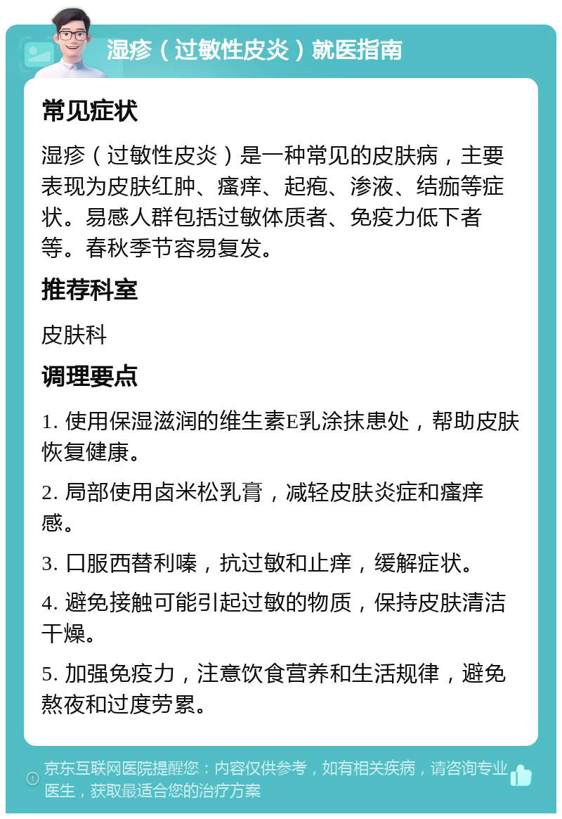 湿疹（过敏性皮炎）就医指南 常见症状 湿疹（过敏性皮炎）是一种常见的皮肤病，主要表现为皮肤红肿、瘙痒、起疱、渗液、结痂等症状。易感人群包括过敏体质者、免疫力低下者等。春秋季节容易复发。 推荐科室 皮肤科 调理要点 1. 使用保湿滋润的维生素E乳涂抹患处，帮助皮肤恢复健康。 2. 局部使用卤米松乳膏，减轻皮肤炎症和瘙痒感。 3. 口服西替利嗪，抗过敏和止痒，缓解症状。 4. 避免接触可能引起过敏的物质，保持皮肤清洁干燥。 5. 加强免疫力，注意饮食营养和生活规律，避免熬夜和过度劳累。