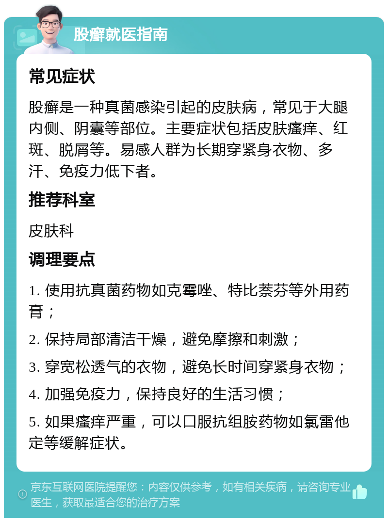 股癣就医指南 常见症状 股癣是一种真菌感染引起的皮肤病，常见于大腿内侧、阴囊等部位。主要症状包括皮肤瘙痒、红斑、脱屑等。易感人群为长期穿紧身衣物、多汗、免疫力低下者。 推荐科室 皮肤科 调理要点 1. 使用抗真菌药物如克霉唑、特比萘芬等外用药膏； 2. 保持局部清洁干燥，避免摩擦和刺激； 3. 穿宽松透气的衣物，避免长时间穿紧身衣物； 4. 加强免疫力，保持良好的生活习惯； 5. 如果瘙痒严重，可以口服抗组胺药物如氯雷他定等缓解症状。