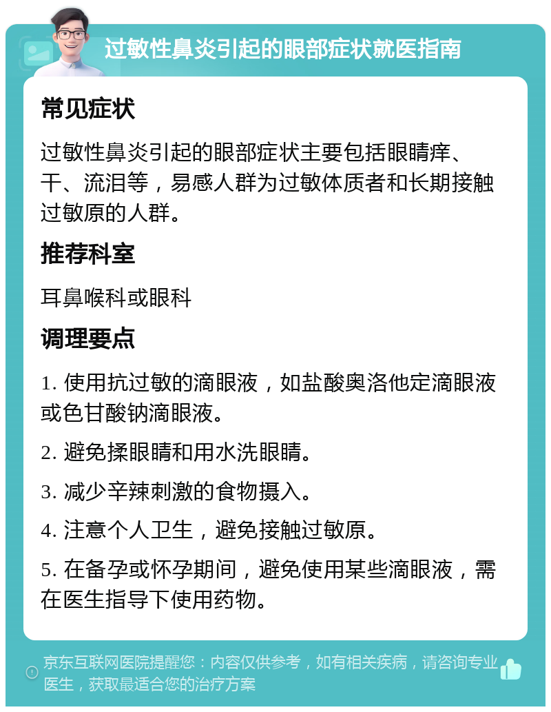 过敏性鼻炎引起的眼部症状就医指南 常见症状 过敏性鼻炎引起的眼部症状主要包括眼睛痒、干、流泪等，易感人群为过敏体质者和长期接触过敏原的人群。 推荐科室 耳鼻喉科或眼科 调理要点 1. 使用抗过敏的滴眼液，如盐酸奥洛他定滴眼液或色甘酸钠滴眼液。 2. 避免揉眼睛和用水洗眼睛。 3. 减少辛辣刺激的食物摄入。 4. 注意个人卫生，避免接触过敏原。 5. 在备孕或怀孕期间，避免使用某些滴眼液，需在医生指导下使用药物。