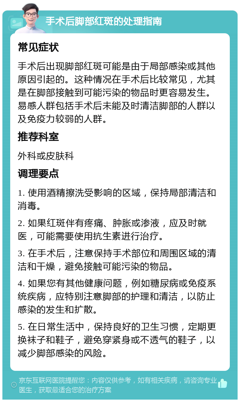 手术后脚部红斑的处理指南 常见症状 手术后出现脚部红斑可能是由于局部感染或其他原因引起的。这种情况在手术后比较常见，尤其是在脚部接触到可能污染的物品时更容易发生。易感人群包括手术后未能及时清洁脚部的人群以及免疫力较弱的人群。 推荐科室 外科或皮肤科 调理要点 1. 使用酒精擦洗受影响的区域，保持局部清洁和消毒。 2. 如果红斑伴有疼痛、肿胀或渗液，应及时就医，可能需要使用抗生素进行治疗。 3. 在手术后，注意保持手术部位和周围区域的清洁和干燥，避免接触可能污染的物品。 4. 如果您有其他健康问题，例如糖尿病或免疫系统疾病，应特别注意脚部的护理和清洁，以防止感染的发生和扩散。 5. 在日常生活中，保持良好的卫生习惯，定期更换袜子和鞋子，避免穿紧身或不透气的鞋子，以减少脚部感染的风险。