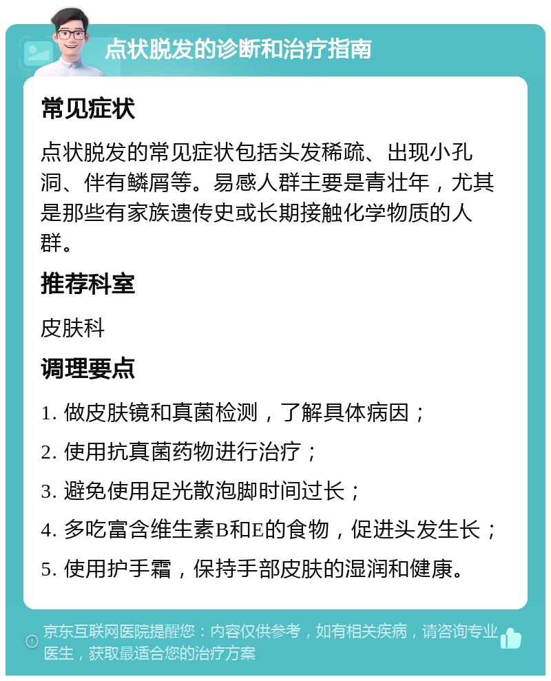 点状脱发的诊断和治疗指南 常见症状 点状脱发的常见症状包括头发稀疏、出现小孔洞、伴有鳞屑等。易感人群主要是青壮年，尤其是那些有家族遗传史或长期接触化学物质的人群。 推荐科室 皮肤科 调理要点 1. 做皮肤镜和真菌检测，了解具体病因； 2. 使用抗真菌药物进行治疗； 3. 避免使用足光散泡脚时间过长； 4. 多吃富含维生素B和E的食物，促进头发生长； 5. 使用护手霜，保持手部皮肤的湿润和健康。