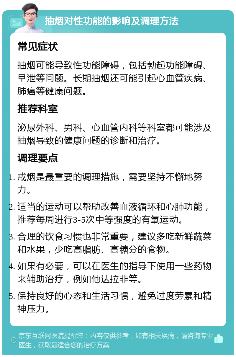 抽烟对性功能的影响及调理方法 常见症状 抽烟可能导致性功能障碍，包括勃起功能障碍、早泄等问题。长期抽烟还可能引起心血管疾病、肺癌等健康问题。 推荐科室 泌尿外科、男科、心血管内科等科室都可能涉及抽烟导致的健康问题的诊断和治疗。 调理要点 戒烟是最重要的调理措施，需要坚持不懈地努力。 适当的运动可以帮助改善血液循环和心肺功能，推荐每周进行3-5次中等强度的有氧运动。 合理的饮食习惯也非常重要，建议多吃新鲜蔬菜和水果，少吃高脂肪、高糖分的食物。 如果有必要，可以在医生的指导下使用一些药物来辅助治疗，例如他达拉非等。 保持良好的心态和生活习惯，避免过度劳累和精神压力。