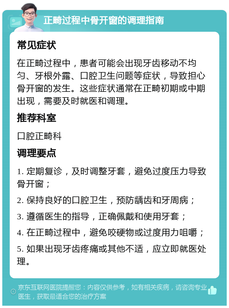 正畸过程中骨开窗的调理指南 常见症状 在正畸过程中，患者可能会出现牙齿移动不均匀、牙根外露、口腔卫生问题等症状，导致担心骨开窗的发生。这些症状通常在正畸初期或中期出现，需要及时就医和调理。 推荐科室 口腔正畸科 调理要点 1. 定期复诊，及时调整牙套，避免过度压力导致骨开窗； 2. 保持良好的口腔卫生，预防龋齿和牙周病； 3. 遵循医生的指导，正确佩戴和使用牙套； 4. 在正畸过程中，避免咬硬物或过度用力咀嚼； 5. 如果出现牙齿疼痛或其他不适，应立即就医处理。