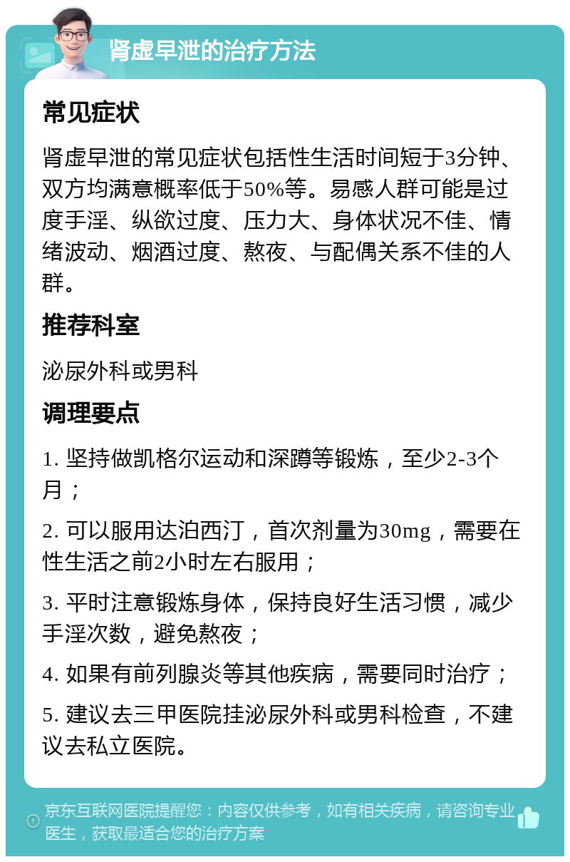 肾虚早泄的治疗方法 常见症状 肾虚早泄的常见症状包括性生活时间短于3分钟、双方均满意概率低于50%等。易感人群可能是过度手淫、纵欲过度、压力大、身体状况不佳、情绪波动、烟酒过度、熬夜、与配偶关系不佳的人群。 推荐科室 泌尿外科或男科 调理要点 1. 坚持做凯格尔运动和深蹲等锻炼，至少2-3个月； 2. 可以服用达泊西汀，首次剂量为30mg，需要在性生活之前2小时左右服用； 3. 平时注意锻炼身体，保持良好生活习惯，减少手淫次数，避免熬夜； 4. 如果有前列腺炎等其他疾病，需要同时治疗； 5. 建议去三甲医院挂泌尿外科或男科检查，不建议去私立医院。