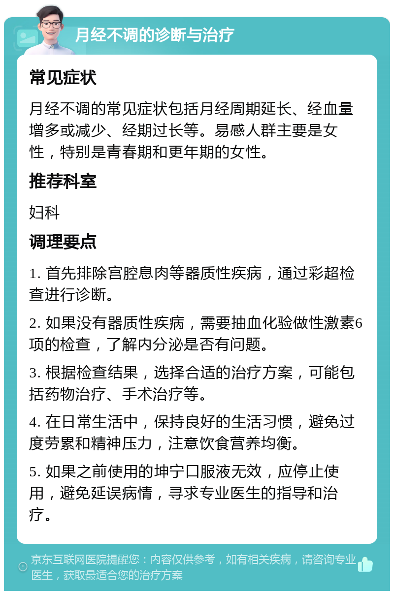 月经不调的诊断与治疗 常见症状 月经不调的常见症状包括月经周期延长、经血量增多或减少、经期过长等。易感人群主要是女性，特别是青春期和更年期的女性。 推荐科室 妇科 调理要点 1. 首先排除宫腔息肉等器质性疾病，通过彩超检查进行诊断。 2. 如果没有器质性疾病，需要抽血化验做性激素6项的检查，了解内分泌是否有问题。 3. 根据检查结果，选择合适的治疗方案，可能包括药物治疗、手术治疗等。 4. 在日常生活中，保持良好的生活习惯，避免过度劳累和精神压力，注意饮食营养均衡。 5. 如果之前使用的坤宁口服液无效，应停止使用，避免延误病情，寻求专业医生的指导和治疗。