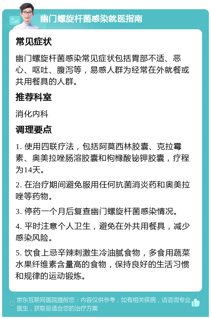 幽门螺旋杆菌感染就医指南 常见症状 幽门螺旋杆菌感染常见症状包括胃部不适、恶心、呕吐、腹泻等，易感人群为经常在外就餐或共用餐具的人群。 推荐科室 消化内科 调理要点 1. 使用四联疗法，包括阿莫西林胶囊、克拉霉素、奥美拉唑肠溶胶囊和枸橼酸铋钾胶囊，疗程为14天。 2. 在治疗期间避免服用任何抗菌消炎药和奥美拉唑等药物。 3. 停药一个月后复查幽门螺旋杆菌感染情况。 4. 平时注意个人卫生，避免在外共用餐具，减少感染风险。 5. 饮食上忌辛辣刺激生冷油腻食物，多食用蔬菜水果纤维素含量高的食物，保持良好的生活习惯和规律的运动锻炼。