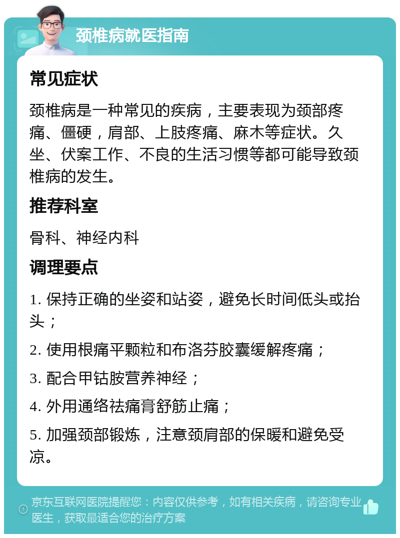 颈椎病就医指南 常见症状 颈椎病是一种常见的疾病，主要表现为颈部疼痛、僵硬，肩部、上肢疼痛、麻木等症状。久坐、伏案工作、不良的生活习惯等都可能导致颈椎病的发生。 推荐科室 骨科、神经内科 调理要点 1. 保持正确的坐姿和站姿，避免长时间低头或抬头； 2. 使用根痛平颗粒和布洛芬胶囊缓解疼痛； 3. 配合甲钴胺营养神经； 4. 外用通络祛痛膏舒筋止痛； 5. 加强颈部锻炼，注意颈肩部的保暖和避免受凉。